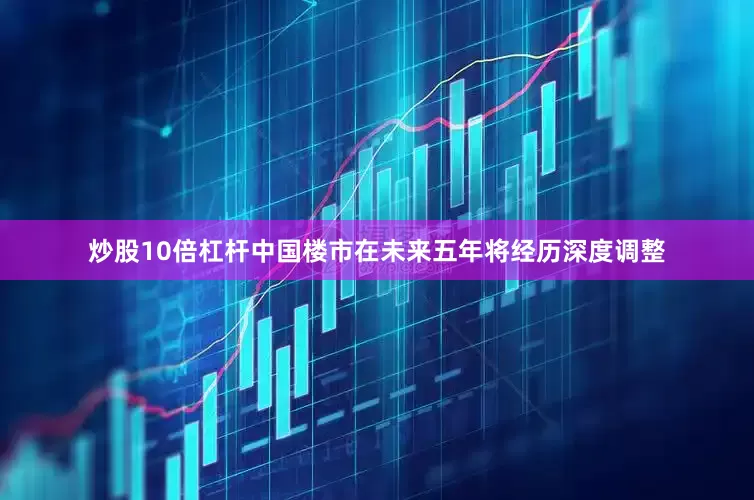 炒股10倍杠杆中国楼市在未来五年将经历深度调整
