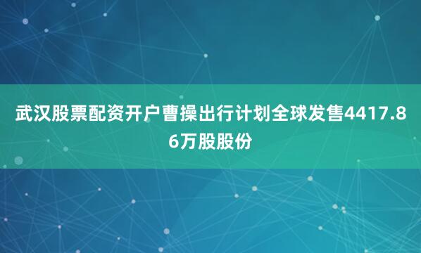 武汉股票配资开户曹操出行计划全球发售4417.86万股股份