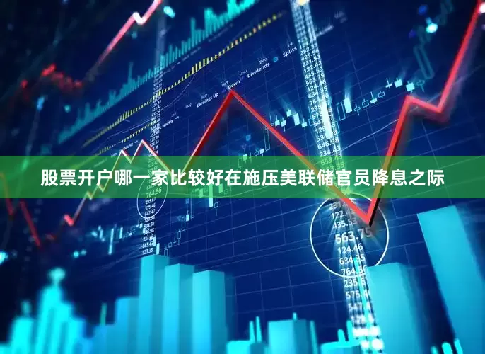股票开户哪一家比较好　　在施压美联储官员降息之际