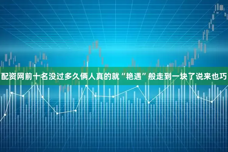 配资网前十名没过多久俩人真的就“艳遇”般走到一块了说来也巧